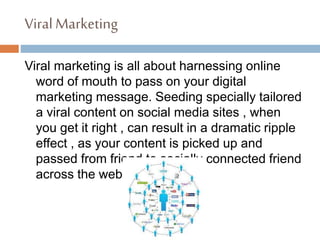 ViralMarketing
Viral marketing is all about harnessing online
word of mouth to pass on your digital
marketing message. Seeding specially tailored
a viral content on social media sites , when
you get it right , can result in a dramatic ripple
effect , as your content is picked up and
passed from friend to socially connected friend
across the web.
 