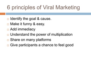 6 principles of Viral Marketing
 Identify the goal & cause.
 Make it funny & easy.
 Add immediacy
 Understand the power of multiplication
 Share on many platforms
 Give participants a chance to feel good
 