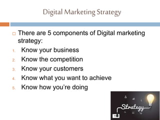 Digital MarketingStrategy
 There are 5 components of Digital marketing
strategy:
1. Know your business
2. Know the competition
3. Know your customers
4. Know what you want to achieve
5. Know how you’re doing
 