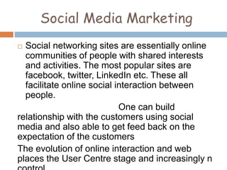 Social Media Marketing
 Social networking sites are essentially online
communities of people with shared interests
and activities. The most popular sites are
facebook, twitter, LinkedIn etc. These all
facilitate online social interaction between
people.
One can build
relationship with the customers using social
media and also able to get feed back on the
expectation of the customers
The evolution of online interaction and web
places the User Centre stage and increasingly n
 