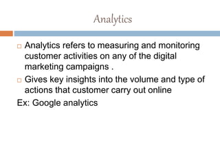 Analytics
 Analytics refers to measuring and monitoring
customer activities on any of the digital
marketing campaigns .
 Gives key insights into the volume and type of
actions that customer carry out online
Ex: Google analytics
 