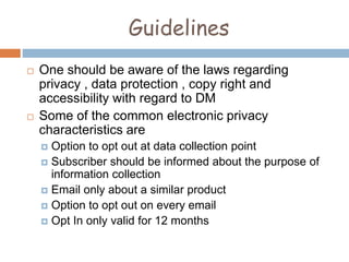 Guidelines
 One should be aware of the laws regarding
privacy , data protection , copy right and
accessibility with regard to DM
 Some of the common electronic privacy
characteristics are
 Option to opt out at data collection point
 Subscriber should be informed about the purpose of
information collection
 Email only about a similar product
 Option to opt out on every email
 Opt In only valid for 12 months
 