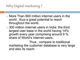 Why Digital marketing ?
 More Than 800 million internet users in the
world , thus a great potential to reach
throughout the world.
 300 million Internet users in India: the third
largest user base in the world having 14%
growth every year comprising around 9 %
share of World’s internet users.
Thus , compare to traditional
marketing the customer database is very large
and also its reach.
 