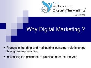 Why Digital Marketing ?
 Process of building and maintaining customer relationships
through online activities
 Increasing the presence of your business on the web
 