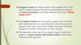 Inorganic results are those results which appear first in the
search engine because they have paid handsome amount
of money to Google to put their website at the top. “Money
makes it all”!!
 And organic results are those which appear first in the list
after advertisements on searching the relevant keywords
because they have used most suitable keywords and have
maximum number of backlinks to their website.
 The websites at the top of the organic search results are
experts of Search Engine Optimization (SEO) or they have
hired best SEO agencies.
 