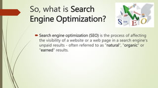 So, what is Search
Engine Optimization?
 Search engine optimization (SEO) is the process of affecting
the visibility of a website or a web page in a search engine's
unpaid results - often referred to as "natural“, "organic" or
"earned" results.
 