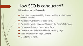 How SEO is conducted?
With reference to Keywords.
 Find most relevant and highly searched keywords for your
website content.
 Put the keywords in your page’s URL.
 Put the Keyword / Keyword Phrase in the Page’s Title Tags.
 Put Keywords in the Page’s Meta Tags.
 Keywords Should be Placed in the Heading Tags.
 Use Keywords in the Page Content.
 Monitor Your Rank.
 