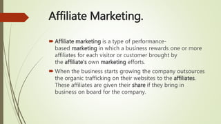 Affiliate Marketing.
 Affiliate marketing is a type of performance-
based marketing in which a business rewards one or more
affiliates for each visitor or customer brought by
the affiliate's own marketing efforts.
 When the business starts growing the company outsources
the organic trafficking on their websites to the affiliates.
These affiliates are given their share if they bring in
business on board for the company.
 