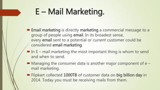 E – Mail Marketing.
 Email marketing is directly marketing a commercial message to a
group of people using email. In its broadest sense,
every email sent to a potential or current customer could be
considered email marketing.
 In E – mail marketing the most important thing is whom to send
and when to send.
 Managing the consumer data is another major component of e –
mail marketing.
 Flipkart collected 1000TB of customer data on big billion day in
2014. Today you must be receiving mails from them.
 