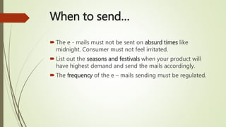 When to send…
 The e - mails must not be sent on absurd times like
midnight. Consumer must not feel irritated.
 List out the seasons and festivals when your product will
have highest demand and send the mails accordingly.
 The frequency of the e – mails sending must be regulated.
 