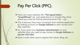 Pay Per Click (PPC).
 There are many websites like “The logical Indian”,
“ScoopWhoop”, etc. and applications on Google Play Store
where you must be finding advertisements Pop – Ups.
 This is because they have monetized their website/application
by making account on Google AdSense to earn money from
their websites.
 So, if you want your business’s advertisement on such
websites then you need to pay money to Google AdSense on
pay per click basis.
 Same is with other search engines like Yahoo, Bing, etc.
 