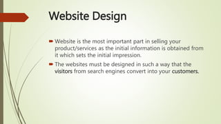 Website Design
 Website is the most important part in selling your
product/services as the initial information is obtained from
it which sets the initial impression.
 The websites must be designed in such a way that the
visitors from search engines convert into your customers.
 