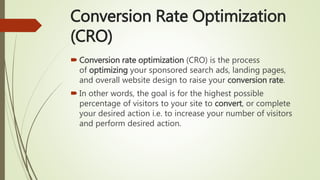 Conversion Rate Optimization
(CRO)
 Conversion rate optimization (CRO) is the process
of optimizing your sponsored search ads, landing pages,
and overall website design to raise your conversion rate.
 In other words, the goal is for the highest possible
percentage of visitors to your site to convert, or complete
your desired action i.e. to increase your number of visitors
and perform desired action.
 