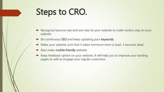 Steps to CRO.
 Recognize bounce rate and exit rate on your website to make visitors stay on your
website.
 Do continuous SEO and keep updating your keywords.
 Make your website such that it takes minimum time to load. 3 seconds ideal.
 Also make mobile friendly website.
 Keep feedback option on your website. It will help you to improve your landing
pages as well as engage your regular customers.
 