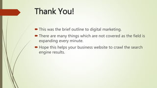 Thank You!
 This was the brief outline to digital marketing.
 There are many things which are not covered as the field is
expanding every minute.
 Hope this helps your business website to crawl the search
engine results.
 