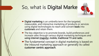 So, what is Digital Marketing?
 Digital marketing is an umbrella term for the targeted,
measurable, and interactive marketing of products or services
using digital technologies to reach and convert leads into
customers and retain them.
 The key objective is to promote brands, build preferences and
increase sales through various digital marketing techniques and
using internet (majorly), mobile, traditional TV and radio.
The fundamental concept in digital marketing is based on
the inbound marketing approach or generally its called
customer centric approach.
 