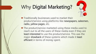 Why Digital Marketing?
 Traditionally businesses used to market their
product/service using platforms like newspapers, salesmen,
radio, yellow pages, etc.
 The product/service marketed using these media used to
reach out to all the users of these media even if they are
least interested to use the product/service. This was the
major drawback of these systems which made it least
efficient in terms of money spent.
 