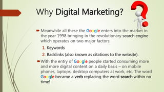 Why Digital Marketing?
 Meanwhile all these the Google enters into the market in
the year 1998 bringing in the revolutionary search engine
which operates on two major factors:
1. Keywords
2. Backlinks (also known as citations to the website).
With the entry of Google people started consuming more
and more digital content on a daily basis – on mobile
phones, laptops, desktop computers at work, etc. The word
Google became a verb replacing the word search within no
time!
 
