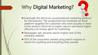  Eventually this led to an unconventional marketing platform
for the business. The product/service marketed on these
platform targeted the customers who were actually in need
of the product which let to higher returns and hence higher
efficiency on money spent for marketing.
 Newspaper ads. became search engine rank of the
company website.
 91% of the consumers started using search engines to
search for anything and everything they wanted.
Why Digital Marketing?
 