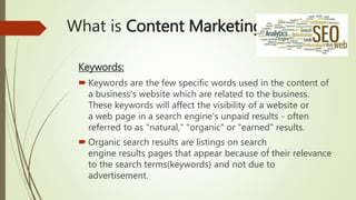 What is Content Marketing?
Keywords:
 Keywords are the few specific words used in the content of
a business’s website which are related to the business.
These keywords will affect the visibility of a website or
a web page in a search engine's unpaid results - often
referred to as "natural," "organic" or "earned" results.
 Organic search results are listings on search
engine results pages that appear because of their relevance
to the search terms(keywords) and not due to
advertisement.
 