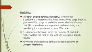 Backlinks:
 In search engine optimization (SEO) terminology
a backlink is a hyperlink that links from a Web page, back to
your own Web page or Web site. Also called an Inbound
Link (IBL) these links are important in determining the
popularity (or importance) of your Web site.
 It is important because more the number of backlinks,
higher will be the rank of the website in organic search
results.
 Keywords and Backlinks both are subcomponents of
Content Marketing.
 