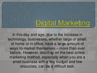 In this day and age, due to the increase in
technology, businesses, whether large or small,
at home or in office, have a large amount of
ways to market themselves – more than ever
before. However, deciding on the best online
marketing method, especially when you are a
small business with a tiny budget and few
resources, can be a difficult task.
 