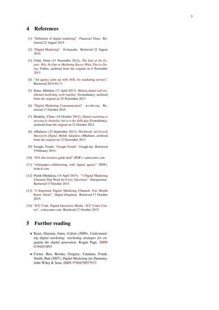 3
4 References
[1] “Deﬁnition of digital marketing”. Financial Times. Re-
trieved 22 August 2015.
[2] “Digital Marketing”. Techopedia. Retrieved 22 August
2015.
[3] Clark, Dorie (11 November 2012), The End of the Ex-
pert: Why No One in Marketing Knows What They're Do-
ing, Forbes, archived from the original on 4 November
2013
[4] “Ad agency joins up with AOL for marketing surveys”.
Retrieved 2015-03-11.
[5] Kates, Matthew (17 April 2013), Making digital and tra-
ditional marketing work together, Econsultancy, archived
from the original on 25 November 2013
[6] “Digital Marketing Communication”. iccwbo.org. Re-
trieved 17 October 2015.
[7] Brinkley, Claire (18 October 2012), Digital marketing is
growing in Australia, but so is the skills gap, Econsultancy,
archived from the original on 21 October 2012
[8] eMarketer (25 September 2013), Worldwide Ad Growth
Buoyed by Digital, Mobile Adoption, eMarketer, archived
from the original on 12 November 2013
[9] Google, Trends. “Google Trends”. Google Inc. Retrieved
9 February 2014.
[10] “654 oba resource guide ﬁnal” (PDF). codescentre.com.
[11] “whitepaper-collaborating with digital agency” (PDF).
hcltech.com.
[12] Pratik Dholakiya (14 April 2015). “3 Digital Marketing
Channels That Work for Every Advertiser”. Entrepreneur.
Retrieved 17 October 2015.
[13] “4 Important Digital Marketing Channels You Should
Know About”. Digital Doughnut. Retrieved 17 October
2015.
[14] “ICC Code, Digital Interactive Media - ICC Codes Cen-
tre”. codescentre.com. Retrieved 17 October 2015.
5 Further reading
• Ryan, Damian; Jones, Calvin (2009), Understand-
ing digital marketing: marketing strategies for en-
gaging the digital generation, Kogan Page, ISBN
0749453893
• Carter, Ben; Brooks, Gregory; Catalano, Frank;
Smith, Bud (2007), Digital Marketing for Dummies,
John Wiley & Sons, ISBN 9780470057933
 