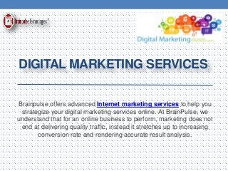 DIGITAL MARKETING SERVICES
Brainpulse offers advanced Internet marketing services to help you
strategize your digital marketing services online. At BrainPulse, we
understand that for an online business to perform, marketing does not
end at delivering quality traffic, instead it stretches up to increasing
conversion rate and rendering accurate result analysis.
 