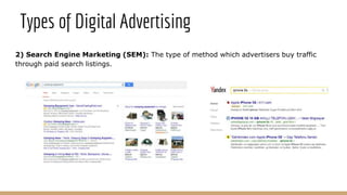 2) Search Engine Marketing (SEM): The type of method which advertisers buy traffic
through paid search listings.
Types of Digital Advertising
 
