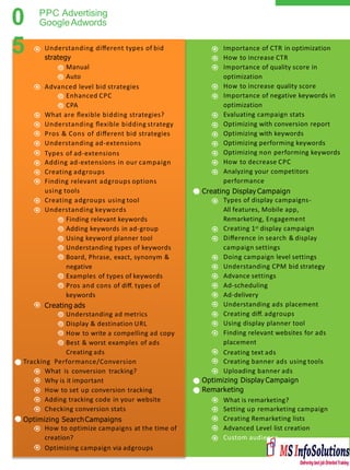 0
5
PPC Advertising
GoogleAdwords
Importance of CTR in optimization
How to increase CTR
Importance of quality score in
optimization
How to increase quality score
Importance of negative keywords in
optimization
Evaluating campaign stats
Optimizing with conversion report
Optimizing with keywords
Optimizing performing keywords
Optimizing non performing keywords
How to decrease CPC
Analyzing your competitors
performance
Creating Display Campaign
Types of display campaigns-
All features, Mobile app,
Remarketing, Engagement
Creating 1st display campaign
Diﬀerence in search & display
campaign settings
Doing campaign level settings
Understanding CPM bid strategy
Advance settings
Ad-scheduling
Ad-delivery
Understanding ads placement
Creating diﬀ. adgroups
Using display planner tool
Finding relevant websites for ads
placement
Creating text ads
Creating banner ads using tools
Uploading banner ads
Optimizing Display Campaign
Remarketing
What is remarketing?
Setting up remarketing campaign
Creating Remarketing lists
Advanced Level list creation
Custom audience
Understanding diﬀerent types of bid
strategy
Manual
Auto
Advanced level bid strategies
Enhanced CPC
CPA
What are ﬂexible bidding strategies?
Understanding ﬂexible bidding strategy
Pros & Cons of diﬀerent bid strategies
Understanding ad-extensions
Types of ad-extensions
Adding ad-extensions in our campaign
Creating adgroups
Finding relevant adgroups options
using tools
Creating adgroups using tool
Understanding keywords
Finding relevant keywords
Adding keywords in ad-group
Using keyword planner tool
Understanding types of keywords
Board, Phrase, exact, synonym &
negative
Examples of types of keywords
Pros and cons of diﬀ. types of
keywords
Creating ads
Understanding ad metrics
Display & destination URL
How to write a compelling ad copy
Best & worst examples of ads
Creating ads
Tracking Performance/Conversion
What is conversion tracking?
Why is it important
How to set up conversion tracking
Adding tracking code in your website
Checking conversion stats
Optimizing SearchCampaigns
How to optimize campaigns at the time of
creation?
Optimizing campaign via adgroups
 