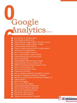 0
6Introduction to Googleanalytics
How Google analyticsworks
Understanding Google analytics accountstructure
Understanding Google analytics insights
Understanding cookie tracking
Types of cookie tracking used by Google analytics
Starting with Googleanalytics
How to set up analytics account
How to add analytics code in website
Understanding goals and conversions
How to setupgoals
Understanding diﬀerent types of goals
Understanding bounce & bounce rate
Diﬀerence between exit rate & bounce rate
How to reduce bounce rate
How to set up funnels in goals
Importance offunnels
How to integrate adwords and analytics account
Beneﬁts of integrating adwords & analytics
Measuring performance ofmarketing campaigns via
Google analytics
What is linktagging
How to set up link tagging
Understanding ﬁlters &segments
How to set up ﬁlters & segments
How to view customized reports
Monitoring traﬃc sources
Monitoring traﬃcbehavior
Taking corrective actions ifrequired
Google
Analytics(6 Hours)
 