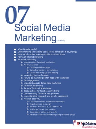 07
What is socialmedia?
Understanding the existing Social Media paradigms & psychology
How social media marketing is diﬀerent than others
Forms of Internet marketing
Facebook marketing
Understanding Facebook marketing
Practical session 1
Creating Facebook page
Uploading contacts for invitation
Exercise on fan page wall posting
Increasing fans on fanpage
How to do marketing on fan page (with examples)
Fan engagement
Important apps to do fan page marketing
Facebook advertising
Types of Facebook advertising
Best practices for Facebook advertising
Understanding facebook best practices
Understanding edgerank and art of engagement
Practical Session 2
Creating Facebook advertising campaign
Targeting in ad campaign
Payment module- CPC vs CPM vs CPA
Setting up conversion tracking
Using power editor tool for adv.
Advance Facebook advertising using tools like Qwaya
Social Media
Marketing(21 Hours)
 