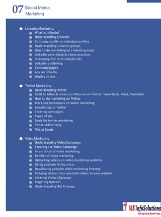 07Social Media
Marketing
Linkedin Marketing
What is linkedIn?
Understanding LinkedIn
Company proﬁle vs Individual proﬁles
Understanding Linkedin groups
How to do marketing on LinkedIn groups
Linkedin advertising & it best practices
Increasing ROI form linkedIn ads
Linkedin publishing
Company pages
Adv on linkedIn
Display vs text
Twitter Marketing
Understanding Twitter
Tools to listen & measure Inﬂuence on Twitter: TweetDeck, Klout, PeerIndex
How to do marketing on Twitter
Black hat techniques of twitter marketing
Advertising on Twitter
Creating campaigns
Types of ads
Tools for twitter marketing
Twitter Advertising
TwitterCards
Video Marketing
Understanding Video Campaign
Creating 1st Video Campaign
Importance of video marketing
Beniﬁts of video marketing
Uploading videos on video marketing websites
Using youtube for business
Developing youtube video marketing Strategy
Bringing visitors from youtube videos to your website
Creating Video ADgroups
Targeting Options
Understanding Bid Strategy
 