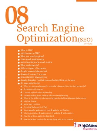 08Search Engine
Optimization(SEO)
What is SEO?
Introduction to SERP
What are searchengines?
How search engineswork
Major functions of a search engine
What arekeywords?
Diﬀerent types of keywords
Google keyword plannertool
Keywords research process
Understanding keywords mix
Google Operator : So that you can ﬁnd anything on the web
On page optimization
What are primary keywords, secondary keyword and tertiary keywords?
Keywords optimization
Content optimization & planning
Understanding Your audience for content planning
What is the diﬀerence between keywords stuﬃng & keyword placement
Internal linking
Meta tags creation
Creating Webpage in HTML
Using google webmasters tool & website veriﬁcation
Sitemap creation & submission in website & webmasters
How to write an optimized content
How to write a content for article, blog and press release
(21Hours)
 