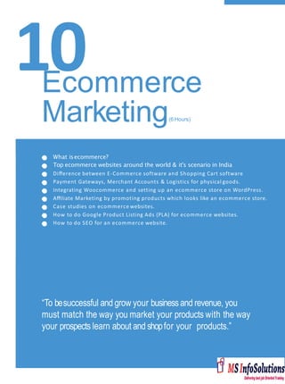10
What isecommerce?
Top ecommerce websites around the world & it's scenario in India
Diﬀerence between E-Commerce software and Shopping Cart software
Payment Gateways, Merchant Accounts & Logistics for physical goods.
Integrating Woocommerce and setting up an ecommerce store on WordPress.
Aﬃliate Marketing by promoting products which looks like an ecommerce store.
Case studies on ecommerce websites.
How to do Google Product Listing Ads (PLA) for ecommerce websites.
How to do SEO for an ecommerce website.
“To besuccessful and grow your businessand revenue, you
must match the way you market your products with the way
your prospects learn about and shopfor your products.”
Ecommerce
Marketing(6 Hours)
 