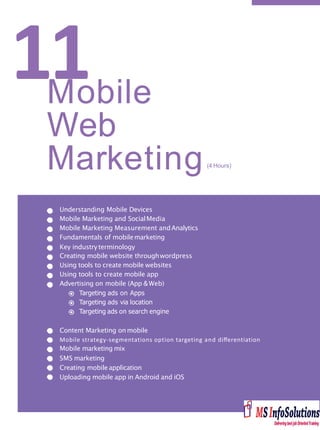 11Mobile
Web
Understanding Mobile Devices
Mobile Marketing and SocialMedia
Mobile Marketing Measurement andAnalytics
Fundamentals of mobilemarketing
Key industry terminology
Creating mobile website throughwordpress
Using tools to create mobile websites
Using tools to create mobile app
Advertising on mobile (App &Web)
Targeting ads on Apps
Targeting ads via location
Targeting ads on search engine
Content Marketing on mobile
Mobile strategy-segmentations option targeting and diﬀerentiation
Mobile marketing mix
SMS marketing
Creating mobile application
Uploading mobile app in Android and iOS
Marketing(4 Hours)
 