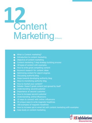 12
What is Content marketing?
Introduction to content marketing
Objective of content marketing
Content marketing 7 step strategy building process
18 types of content with examples
How to write great compelling content
Keyword research for content ideas
Optimizing content for search engines
Discussing authority blog
Steps towards developing authority blog
Ways to monetizing authority blog
How to market your content?
Debate- Doesn’t great content just spread by itself
Understanding secondcustomer
Importance of second customer
How to increase second customer
Understanding online inﬂuencers
10 ways to connect with online inﬂuencers
35 unique ways to write magnetic headlines
180 examples of magnetic headlines
How to increase opt-in email list with content marketing with examples
Case study on content marketing
Content
Marketing(6 Hours)
 