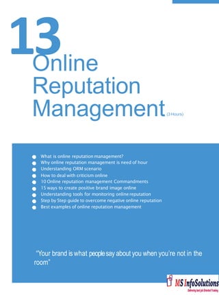 13
What is online reputation management?
Why online reputation management is need of hour
Understanding ORM scenario
How to deal with criticism online
10 Online reputation management Commandments
15 ways to create positive brand image online
Understanding tools for monitoring onlinereputation
Step by Step guide to overcome negative online reputation
Best examples of online reputation management
“Your brand is what peoplesay about you when you’re not in the
room”
Online
Reputation
Management(3 Hours)
 