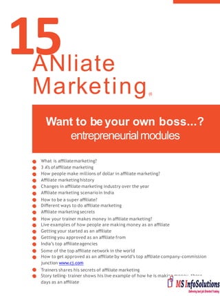 15
What is aﬃliatemarketing?
3 A’s ofaﬃliate marketing
How people make millions of dollar in aﬃliate marketing?
Aﬃliate marketing history
Changes in aﬃliate marketing industry over the year
Aﬃliate marketing scenarioin India
How to be a super aﬃliate?
Diﬀerent ways to do aﬃliate marketing
Aﬃliate marketing secrets
How your trainer makes money in aﬃliate marketing?
Live examples of how people are making money as an aﬃliate
Getting your started as an aﬃliate
Getting you approved as an aﬃliate from
India’s top aﬃliateagencies
Some of the top aﬃliate network in the world
How to get approved as an aﬃliate by world’s top aﬃliate company-commission
junction www.cj.com
Trainers shares his secrets of aﬃliate marketing
Story telling- trainer shows his live example of how he is making money these
days as an aﬃliate
Want to be your own boss...?
entrepreneurialmodules
ANliate
Marketing(6
Hours)
 