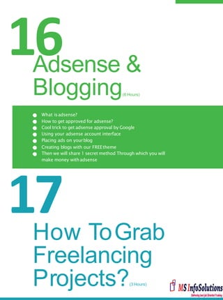 16
17
What isadsense?
How to get approved for adsense?
Cool trick to get adsense approval by Google
Using your adsense account interface
Placing ads on yourblog
Creating blogs with our FREEtheme
Then we will share 1 secret method Through which you will
make money withadsense
Adsense &
Blogging(6 Hours)
How ToGrab
Freelancing
Projects?(3 Hours)
 