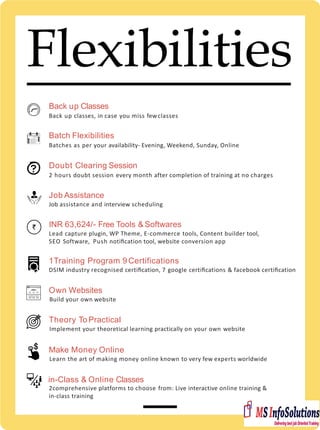 Flexibilities
Back up Classes
Back up classes, in case you miss fewclasses
Batch Flexibilities
Batches as per your availability- Evening, Weekend, Sunday, Online
Doubt Clearing Session
2 hours doubt session every month after completion of training at no charges
Job Assistance
Job assistance and interview scheduling
INR 63,624/- Free Tools & Softwares
Lead capture plugin, WP Theme, E-commerce tools, Content builder tool,
SEO Software, Push notiﬁcation tool, website conversion app
1Training Program 9 Certifications
DSIM industry recognised certiﬁcation, 7 google certiﬁcations & facebook certiﬁcation
Own Websites
Build your own website
Theory To Practical
Implement your theoretical learning practically on your own website
Make Money Online
Learn the art of making money online known to very few experts worldwide
in-Class & Online Classes
2comprehensive platforms to choose from: Live interactive online training &
in-class training
 