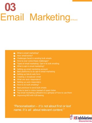 03
What is email marketing?
How emailworks?
Challenges faced in sending bulk emails
How to over come these challenges?
Types of email marketing- Opt-in & bulk emailing
What is opt-in email marketing?
Setting up email marketing account
Best platforms to do opt-in email marketing
Setting up lists & web form
Creating a broadcast email
What are auto responders?
Setting up auto responders
How to do bulk emailing?
Best practices to send bulk emails
Tricks to land in inbox instead of spam folder
Top email marketing software’s & a glimpse of how to use them
Improving ROI with A/B testing
“Personalisation – It’s not about first or last
name. It’s all about relevant content.”
Email Marketing(6 Hours)
 