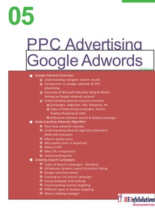 05
PPC Advertising
Google Adwords
Google AdwordsOverview
Understanding inorganic search results
Introduction to Google adwords & PPC
advertising
Overview of Microsoft Adcenter (Bing & Yahoo)
Setting up Google adwords account
Understanding adwords account structure
Campaigns, Adgroups, Ads, Keywords, etc
Types of Advertising campaigns- Search,
Display, Shopping & video
Diﬀerence between search & display campaign
Understanding Adwords Algorithm
How does adwords rank ads
Understanding adwords algorithm (adrank) in
detail with examples
What is quality score
Why quality score is important
What is CTR?
Why CTR is important?
Understanding bids
Creating Search Campaigns
Types of Search Campaigns - Standard,
All features, dynamic search & product listing
Google merchant center.
Creating our 1st search campaign
Doing campaign level settings
Understanding location targeting
Diﬀerent types of location targeting
What is bidding strategy?
(12Hours)
 