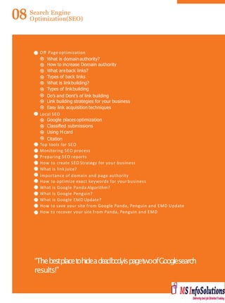 08 Search Engine
Optimization(SEO)
Oﬀ Page optimization
What is domainauthority?
How to increase Domain authority
What areback links?
Types of back links
What is linkbuilding?
Types of linkbuilding
Do’s and Dont’s of link building
Link building strategies for your business
Easy link acquisition techniques
Local SEO
Google places optimization
Classiﬁed submissions
Using H card
Citation
Top tools for SEO
Monitoring SEO process
Preparing SEO reports
How to create SEO Strategy for your business
What is link juice?
Importance of domain and page authority
How to optimize exact keywords for your business
What is Google Panda Algorithm?
What is Google Penguin?
What is Google EMD Update?
How to save your site from Google Panda, Penguin and EMD Update
How to recover your site from Panda, Penguin and EMD
“ThebestplacetohideadeadbodyispagetwoofGooglesearch
results!”
 
