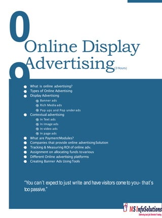 0
9What is online advertising?
Types of Online Advertising
Display Advertising
Banner ads
Rich Media ads
Pop ups and Pop under ads
Contextual advertising
In Text ads
In Image ads
In video ads
In page ads
What are PaymentModules?
Companies that provide online advertisingSolution
Tracking & Measuring ROI of online adv.
Assignment on allocating funds tovarious
Diﬀerent Online advertising platforms
Creating Banner Ads UsingTools
“You can’t expect to just write and have visitors cometo you- that’s
toopassive.”
Online Display
Advertising(3 Hours)
 