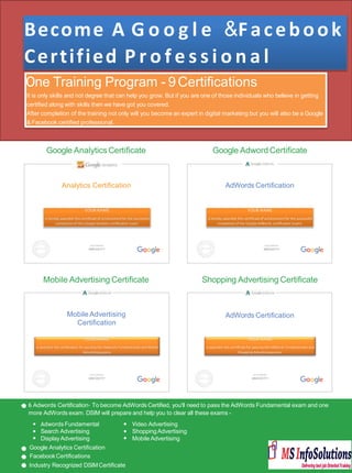 Become A G o o g l e &Facebook
Certified P r o f e s s i o n a l
6 Adwords Certiﬁcation- To become AdWords Certiﬁed, you'll need to pass the AdWords Fundamental exam and one
more AdWords exam. DSIM will prepare and help you to clear all these exams -
One Training Program - 9Certiﬁcations
It is only skills and not degree that can help you grow. But if you are one of those individuals who believe in getting
certiﬁed along with skills then we have got you covered.
After completion of the training not only will you become an expert in digital marketing but you will also be a Google
& Facebook certiﬁed professional.
Video Advertising
ShoppingAdvertising
Mobile Advertising
Adwords Fundamental
Search Advertising
DisplayAdvertising
Google Analytics Certiﬁcation
FacebookCertiﬁcations
Industry Recognized DSIMCertiﬁcate
Google AnalyticsCertiﬁcate Google Adword Certiﬁcate
YOUR NAME
is hereby awarded this certiﬁcate of achievement for the successful
completion of the Google Aanlytics certiﬁcation exam.
Analytics Certiﬁcation
VALID THROUGH
MM/DD/YY
YOUR NAME
is hereby awarded this certiﬁcate of achievement for the successful
completion of the Google AdWords certiﬁcation exams.
AdWords Certiﬁcation
AdWords Certiﬁcation
VALID THROUGH
MM/DD/YY
Mobile Advertising Certiﬁcate Shopping Advertising Certiﬁcate
VALID THROUGH
MM/DD/YY
YOUR NAME
is awarded this certiﬁcation for passing the Adwords Fundamentals and Mobile
Advertisingexams.
Mobile Advertising
Certiﬁcation
VALID THROUGH
MM/DD/YY
YOUR NAME
is awarded this certiﬁcate for passing the AdWords Fundamentals and
Shopping Advertisingexams.
 