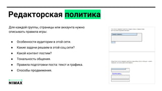 Редакторска политика
Дл каждой групп , страниц или аккаунта нужно
опис ват правила игр :
● Особенности аудитории в той сети.
● Какие задачи решаем в той соц.сети?
● Какой контент постим?
● Тонал ност общени .
● Правила подготовки поста: текст и графика.
● Способ продвижени .
 