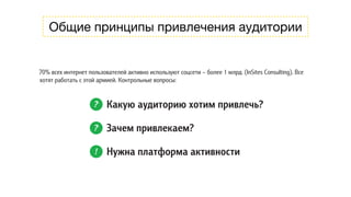 Общие принципы привлечения аудитории
Общие принципы
привлечения аудитории
70% всех интернет пользователей активно используют соцсети – более 1 млрд. (InSites Consulting). Все
хотят работать с этой армией. Контрольные вопросы:
? Какую аудиторию хотим привлечь?
? Зачем привлекаем?
! Нужна платформа активности
План активностей нужно строить заранее
11
 