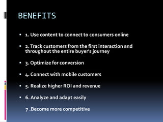BENEFITS
 1. Use content to connect to consumers online
 2.Track customers from the first interaction and
throughout the entire buyer's journey
 3. Optimize for conversion
 4. Connect with mobile customers
 5. Realize higher ROI and revenue
 6. Analyze and adapt easily
7 .Become more competitive
 