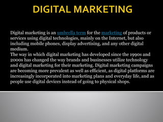 Digital marketing is an umbrella term for the marketing of products or
services using digital technologies, mainly on the Internet, but also
including mobile phones, display advertising, and any other digital
medium.
The way in which digital marketing has developed since the 1990s and
2000s has changed the way brands and businesses utilize technology
and digital marketing for their marketing. Digital marketing campaigns
are becoming more prevalent as well as efficient, as digital platforms are
increasingly incorporated into marketing plans and everyday life, and as
people use digital devices instead of going to physical shops.
 